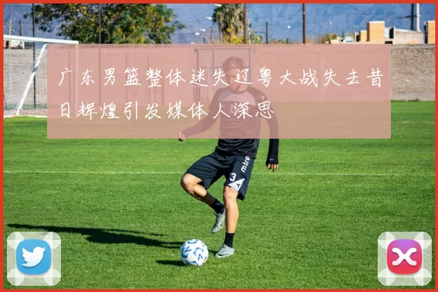 广东男篮整体迷失辽粤大战失去昔日辉煌引发媒体人深思