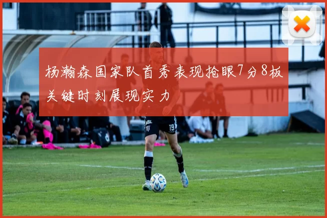 杨瀚森国家队首秀表现抢眼7分8板关键时刻展现实力