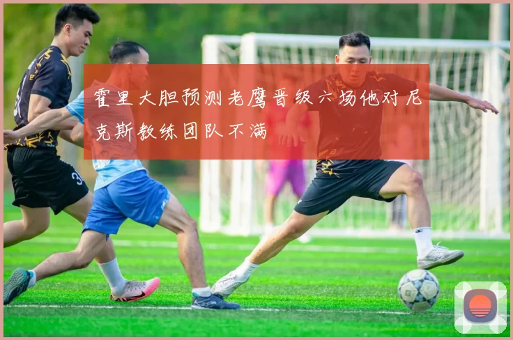 霍里大胆预测老鹰晋级六场他对尼克斯教练团队不满