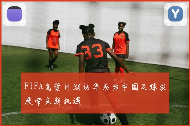 FIFA高管计划访华或为中国足球发展带来新机遇