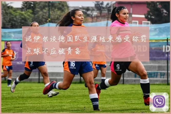 诺伊尔谈德国队生涯结束感受称罚点球不应被责备