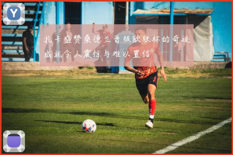 扎卡盛赞桑德兰晋级欧联杯的奇迹成就令人震惊与难以置信