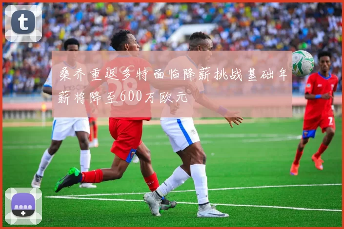 桑乔重返多特面临降薪挑战基础年薪将降至600万欧元