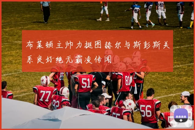 布莱顿主帅力挺图赫尔与斯彭斯关系良好绝无霸凌传闻
