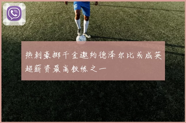 热刺豪掷千金邀约德泽尔比或成英超薪资最高教练之一
