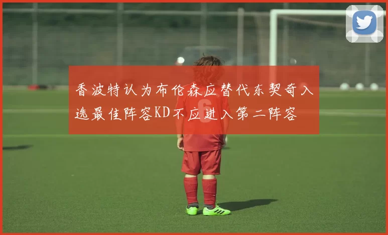 香波特认为布伦森应替代东契奇入选最佳阵容KD不应进入第二阵容