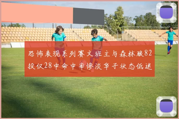 恐怖表现系列赛文班主与森林狼82投仅28中命中率惨淡华子状态低迷仅10投3中