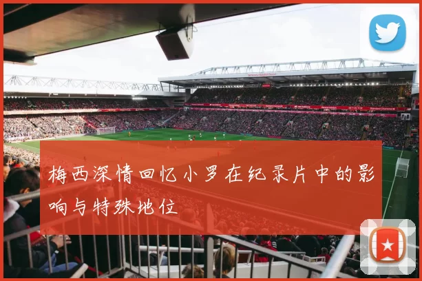 梅西深情回忆小罗在纪录片中的影响与特殊地位