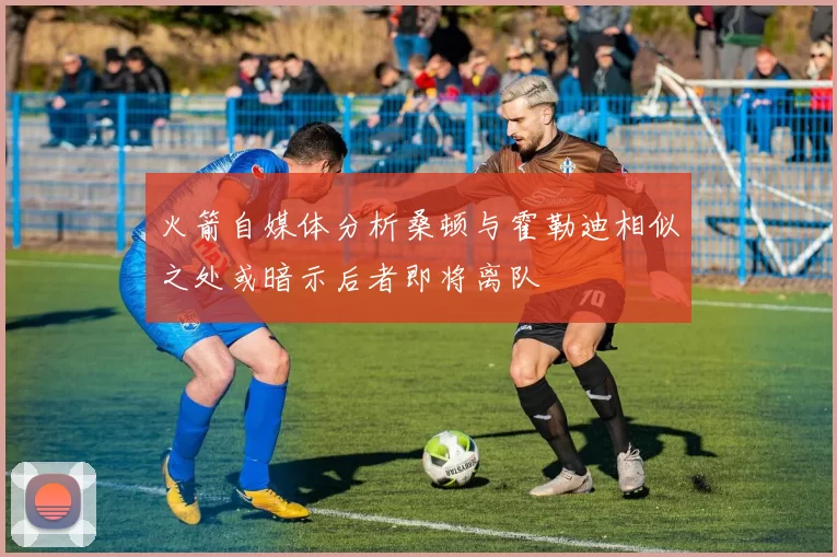 火箭自媒体分析桑顿与霍勒迪相似之处或暗示后者即将离队