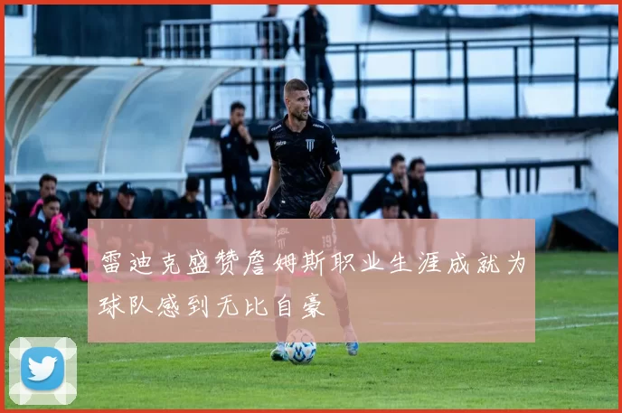 雷迪克盛赞詹姆斯职业生涯成就为球队感到无比自豪