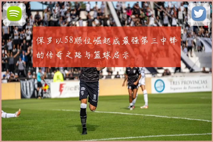 保罗以58顺位崛起成最强第三中锋的传奇之路与篮球启示