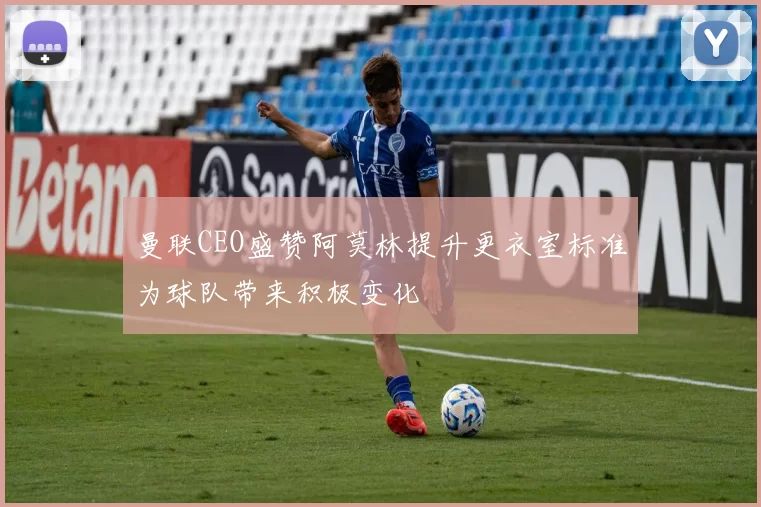 曼联CEO盛赞阿莫林提升更衣室标准为球队带来积极变化