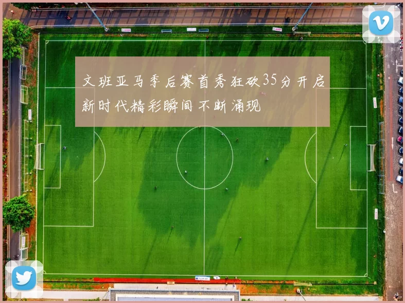 文班亚马季后赛首秀狂砍35分开启新时代精彩瞬间不断涌现