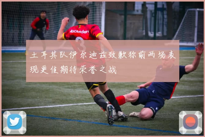 土耳其队伊尔迪兹致歉称前两场表现更佳期待荣誉之战