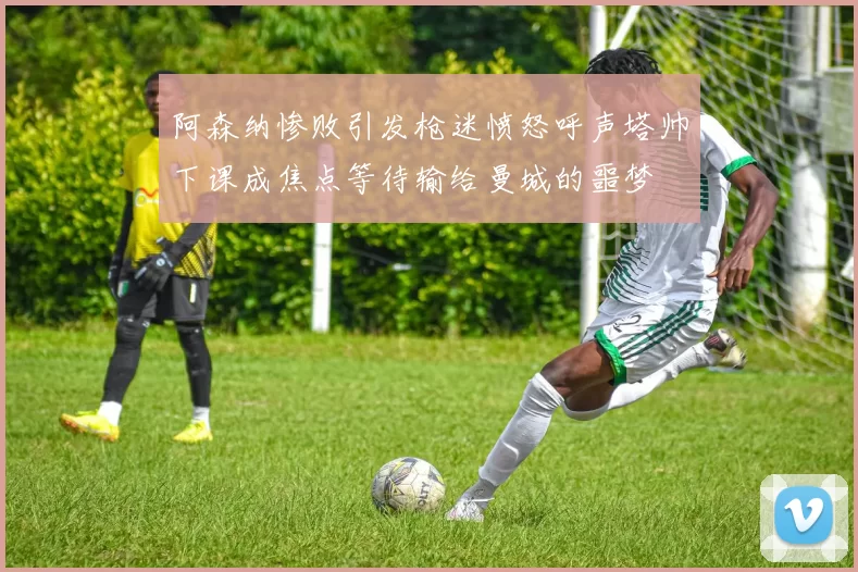 阿森纳惨败引发枪迷愤怒呼声塔帅下课成焦点等待输给曼城的噩梦