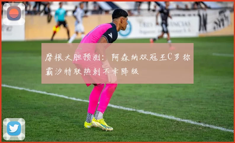 摩根大胆预测：阿森纳双冠王C罗称霸沙特联热刺不幸降级