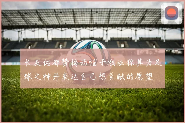长友佑都赞梅西帽子戏法称其为足球之神并表达自己想贡献的愿望
