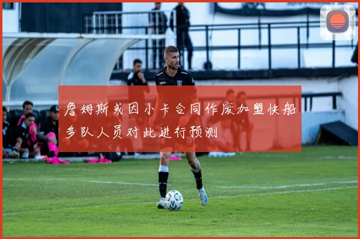 詹姆斯或因小卡合同作废加盟快船多队人员对此进行预测