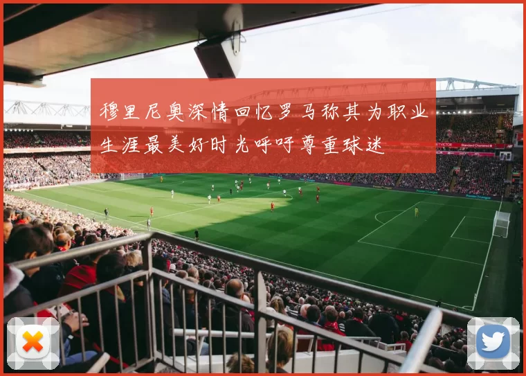 穆里尼奥深情回忆罗马称其为职业生涯最美好时光呼吁尊重球迷