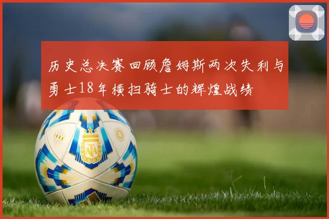 历史总决赛回顾詹姆斯两次失利与勇士18年横扫骑士的辉煌战绩