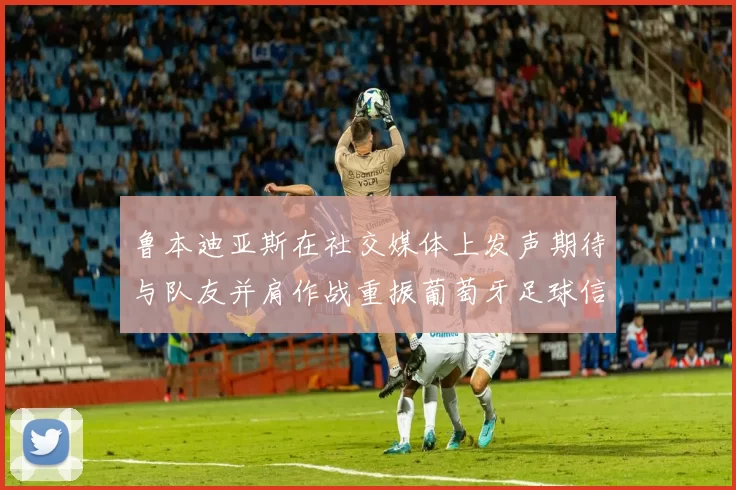 鲁本迪亚斯在社交媒体上发声期待与队友并肩作战重振葡萄牙足球信心