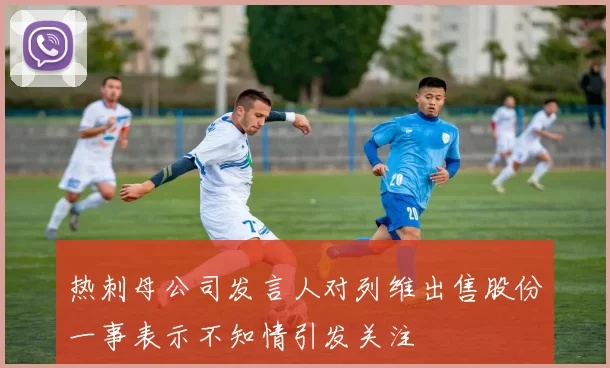 热刺母公司发言人对列维出售股份一事表示不知情引发关注