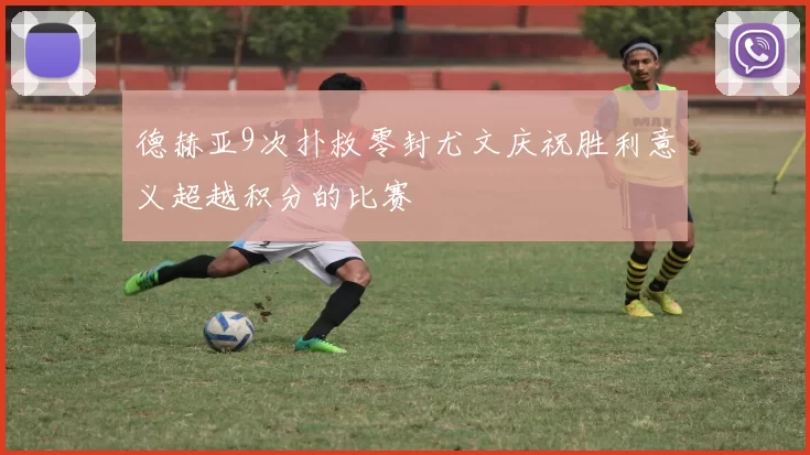 德赫亚9次扑救零封尤文庆祝胜利意义超越积分的比赛