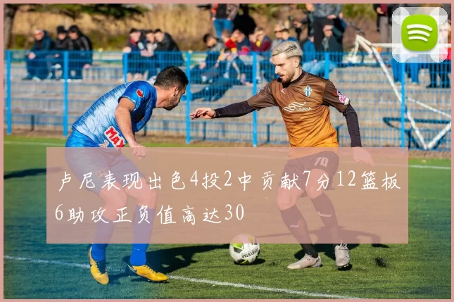 卢尼表现出色4投2中贡献7分12篮板6助攻正负值高达30